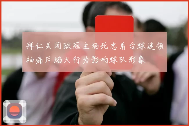 拜仁关闭欧冠主场死忠看台球迷领袖痛斥焰火行为影响球队形象