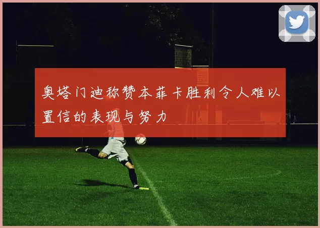 奥塔门迪称赞本菲卡胜利令人难以置信的表现与努力