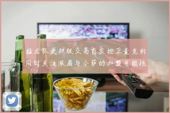 猛龙队更积极交易首发控卫奎克利同时关注浓眉与小萨的加盟可能性