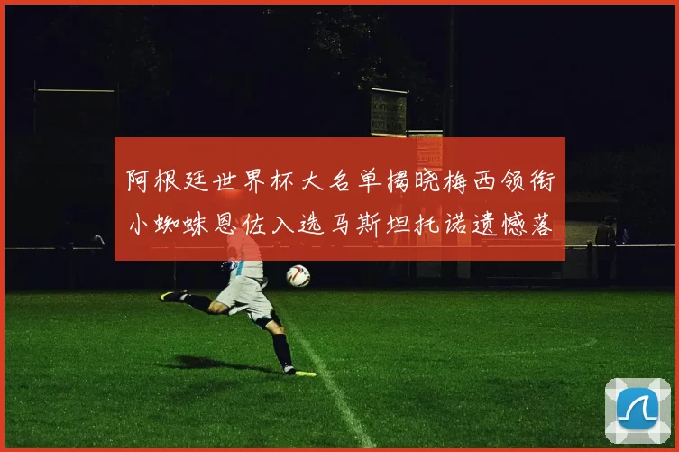 阿根廷世界杯大名单揭晓梅西领衔小蜘蛛恩佐入选马斯坦托诺遗憾落选