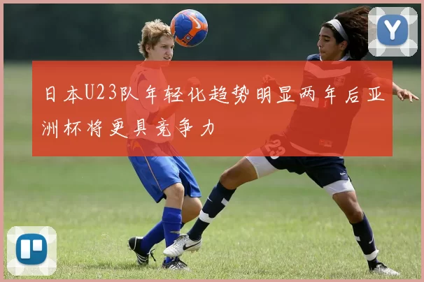 日本U23队年轻化趋势明显两年后亚洲杯将更具竞争力