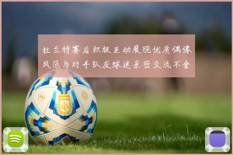 杜兰特赛后积极互动展现优质偶像风范与对手队友球迷亲密交流不舍离场