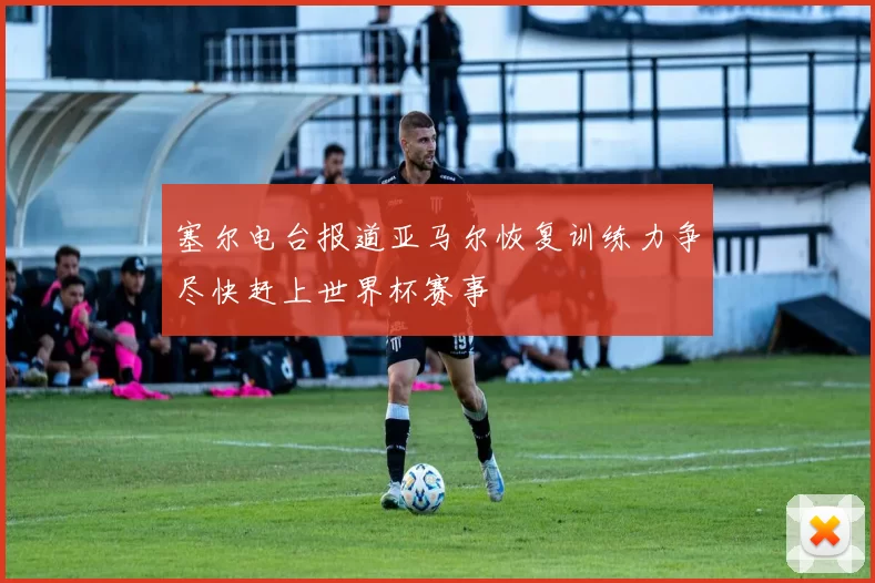 塞尔电台报道亚马尔恢复训练力争尽快赶上世界杯赛事