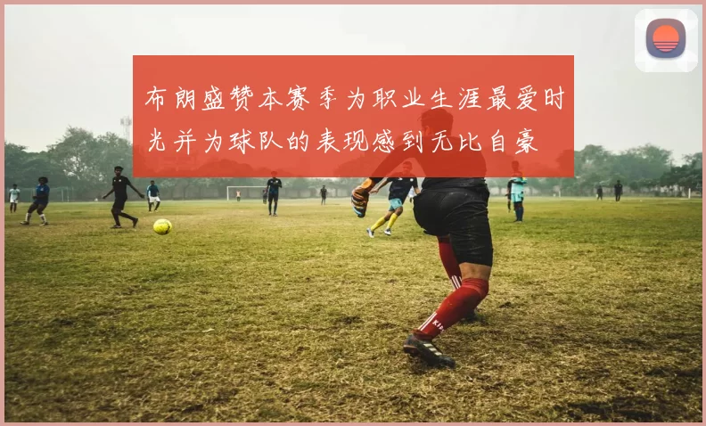 布朗盛赞本赛季为职业生涯最爱时光并为球队的表现感到无比自豪