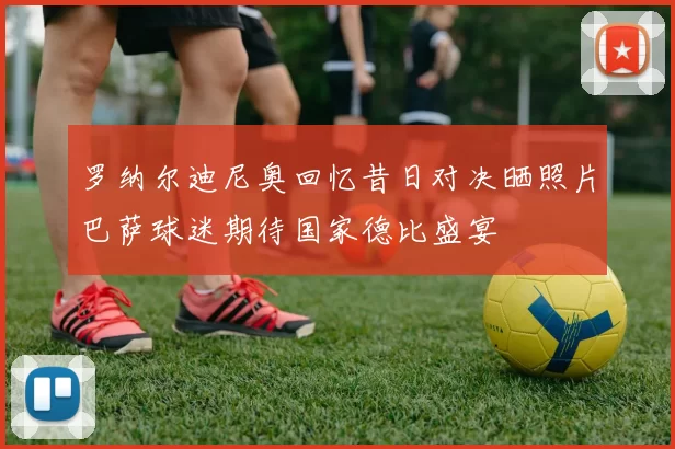 罗纳尔迪尼奥回忆昔日对决晒照片巴萨球迷期待国家德比盛宴